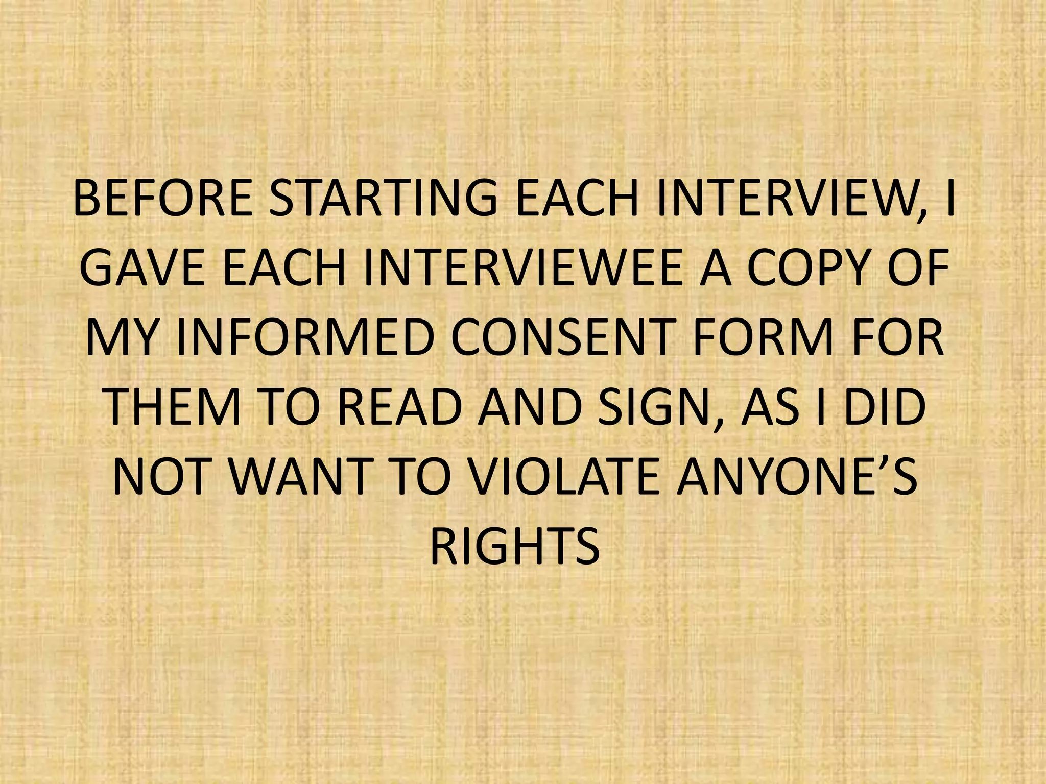 BEFORE STARTING EACH INTERVIEW, I
GAVE EACH INTERVIEWEE A COPY OF
MY INFORMED CONSENT FORM FOR
 THEM TO READ AND SIGN, AS I DID
 NOT WANT TO VIOLATE ANYONE’S
             RIGHTS
 