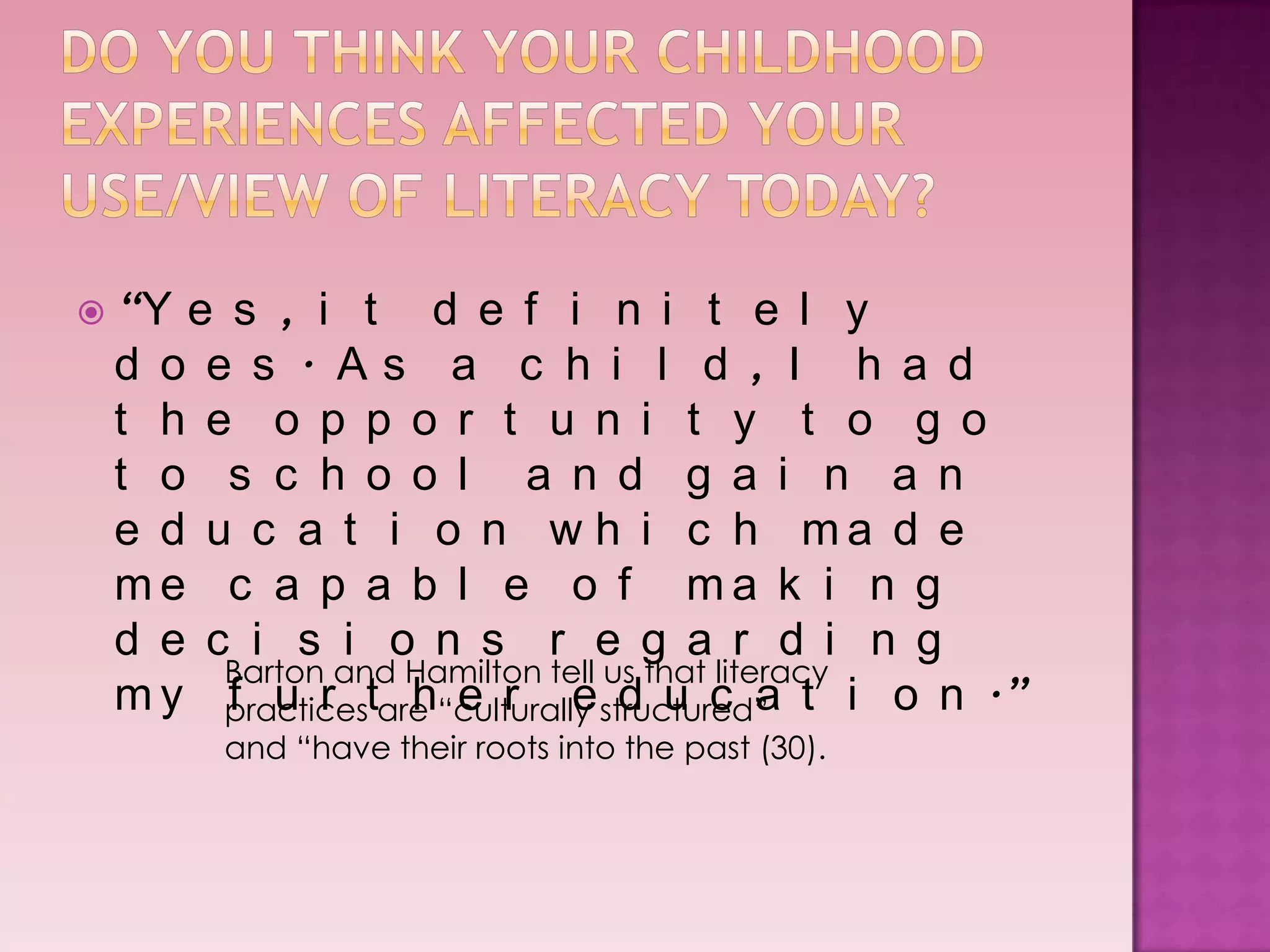  “Ye s , i t d e f i n i t e l y
 d o e s . As a c h i l d , I h a d
 t h e o p p o r t u n i t y t o g o
 t o s c h o o l a n d g a i n a n
 e d u c a t i o n w h i c h ma d e
 me c a p a b l e o f ma k i n g
 d e c i s i o n s r e g a r d i n g
      Barton and Hamilton tell us that literacy
 m y practicestare “culturally structured” t i o n .”
      f u r      h e r e d u c a
       and “have their roots into the past (30).
 
