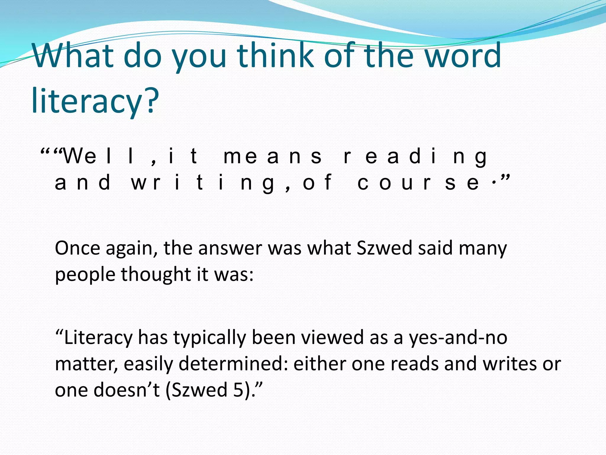 What do you think of the word
literacy?
““We l l , i t m e a n s r e a d i n g
 a n d w r i t i n g , o f c o u r s e .”

 Once again, the answer was what Szwed said many
 people thought it was:

 “Literacy has typically been viewed as a yes-and-no
 matter, easily determined: either one reads and writes or
 one doesn’t (Szwed 5).”
 
