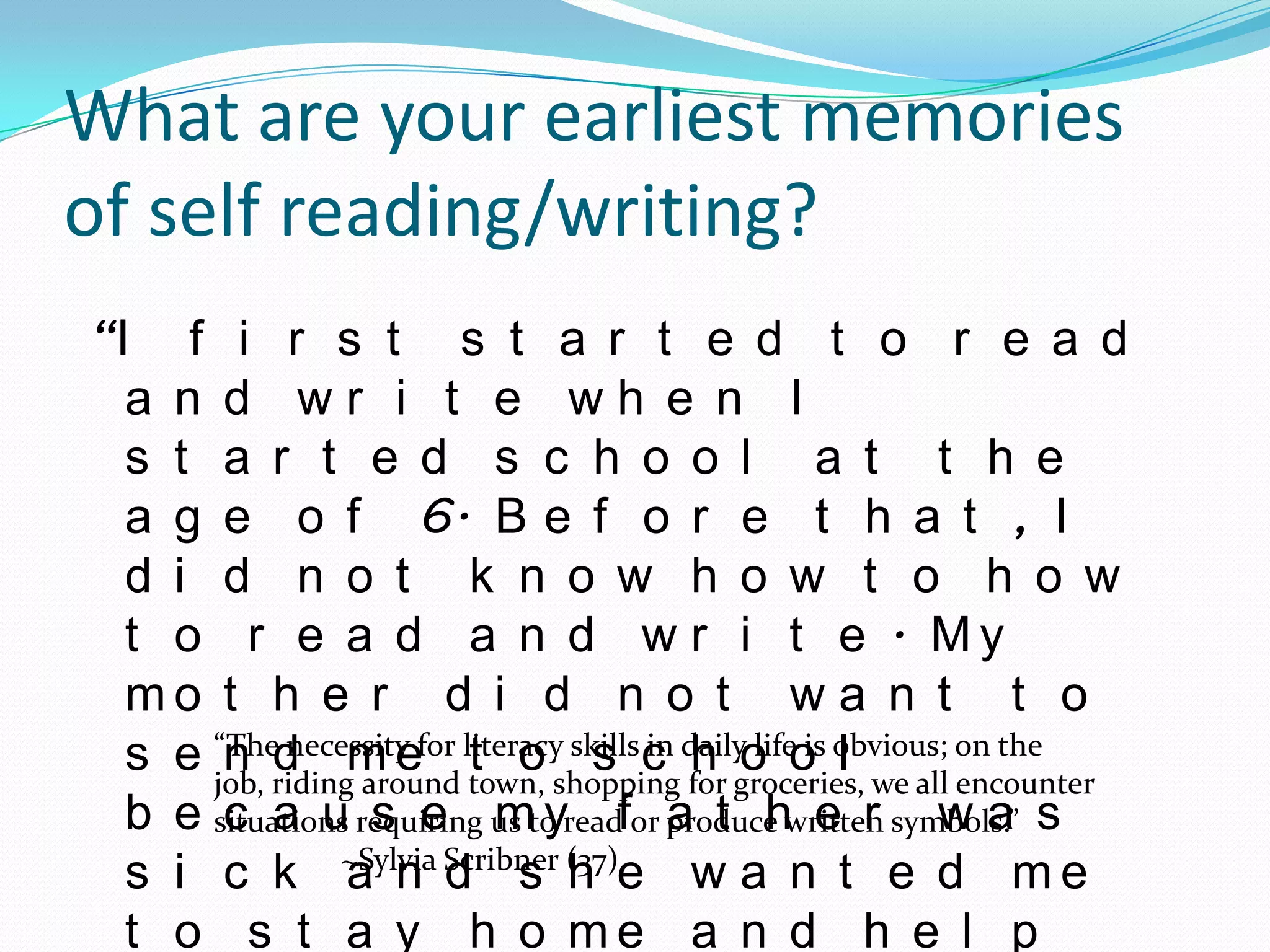 What are your earliest memories
of self reading/writing?
“I f i r s t s t a r t e d t o r e a d
  a n d wr i t e wh e n I
  s t a r t e d s c h o o l a t t h e
  a g e o f 6. B e f o r e t h a t , I
  d i d n o t k n o w h o w t o h o w
  t o r e a d a n d w r i t e . My
  mo t h e r d i d n o t w a n t t o
  s e “Theridingm efor literacy skills c dailyo o obvious; on the
            necessity    t o s in h life is l
       n d around town, shopping for groceries, we all encounter
      job,
  b e situations requiring us to readfor produce written symbols.” s
       c a u s e my                      a t h e r wa
  s i c k ~Sylvia Scribner (37)e w a n t e d m e
                a n d s h
  t o s t a y h o me a n d h e l p
 