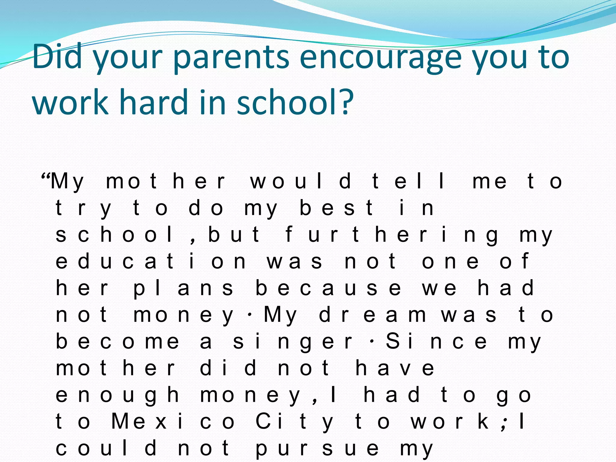 Did your parents encourage you to
work hard in school?
“M y    mo t h e r w o u l d t e l l me t o
 t r   y t o d o my b e s t i n
 s c   h o o l , b u t f u r t h e r i n g my
 e d   u c a t i o n wa s n o t o n e o f
 h e   r p l a n s b e c a u s e we h a d
 n o   t mo n e y . My d r e a m w a s t o
 b e   c o me a s i n g e r . S i n c e my
 mo    t h e r d i d n o t h a v e
 e n   o u g h mo n e y , I h a d t o g o
 t o    Me x i c o C i t y t o w o r k ; I
 c o   u l d n o t p u r s u e my
 
