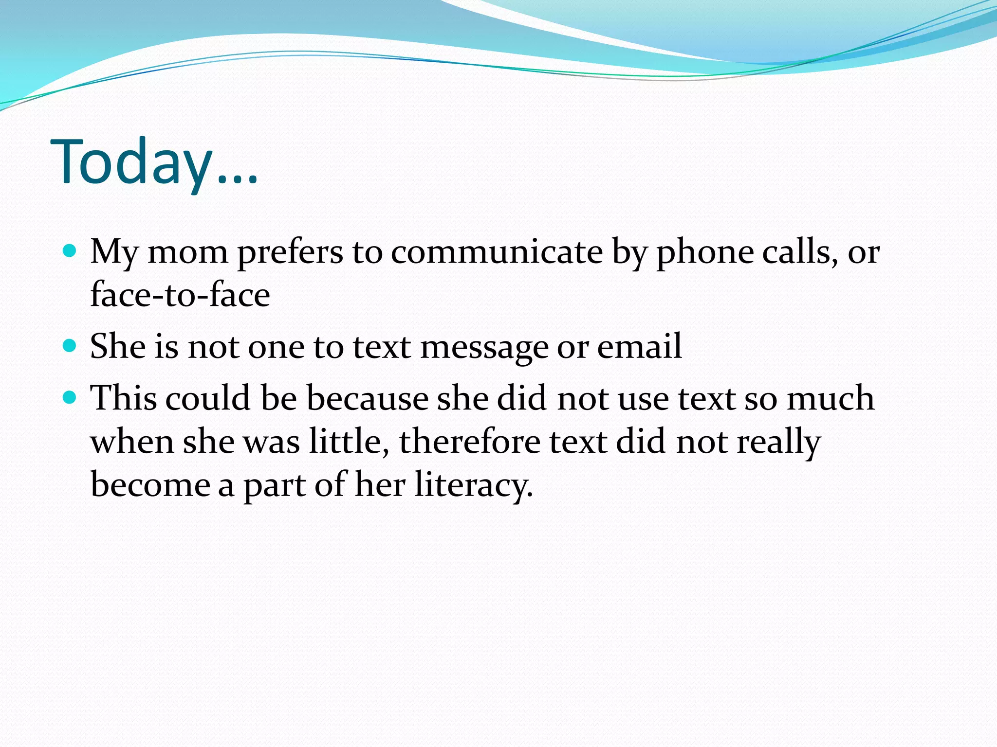 Today…
 My mom prefers to communicate by phone calls, or
  face-to-face
 She is not one to text message or email
 This could be because she did not use text so much
  when she was little, therefore text did not really
  become a part of her literacy.
 