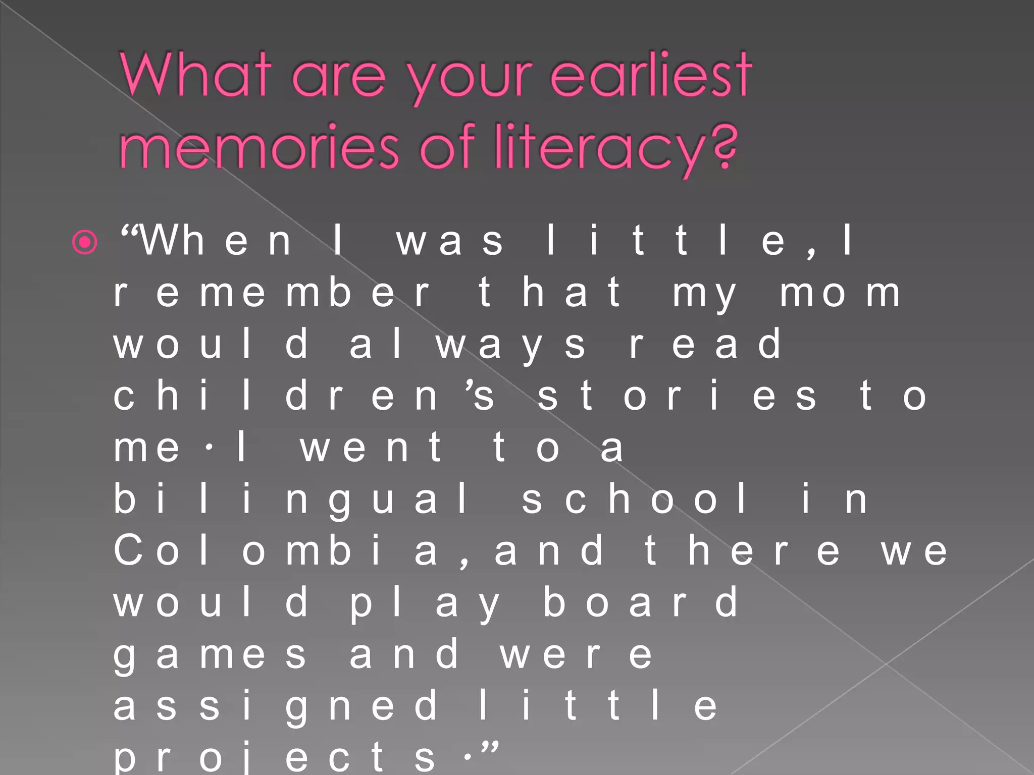    “Wh e n I w a s l i t t l e , I
    r e me mb e r t h a t my mo m
    wo u l d a l wa y s r e a d
    c h i l d r e n ’s s t o r i e s t o
    me . I w e n t t o a
    b i l i n g u a l s c h o o l i n
    C o l o mb i a , a n d t h e r e w e
    wo u l d p l a y b o a r d
    g a me s a n d w e r e
    a s s i g n e d l i t t l e
    p r o j e c t s .”
 