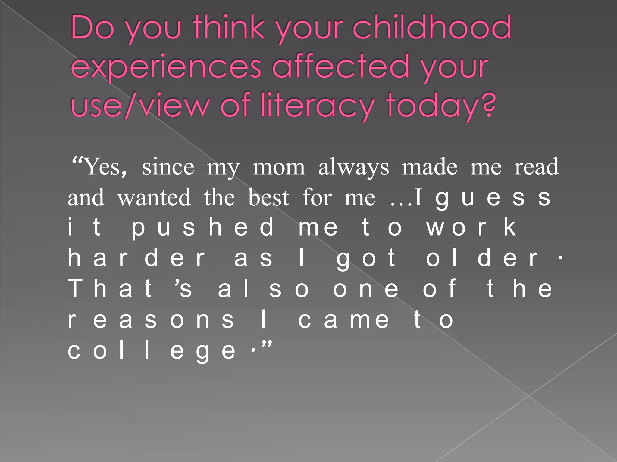 “Yes, since my mom always made me read
and wanted the best for me …I g u e s s
i t p u s h e d me t o w o r k
h a r d e r a s I g o t o l d e r .
T h a t ’s a l s o o n e o f t h e
r e a s o n s I c a me t o
c o l l e g e .”
 