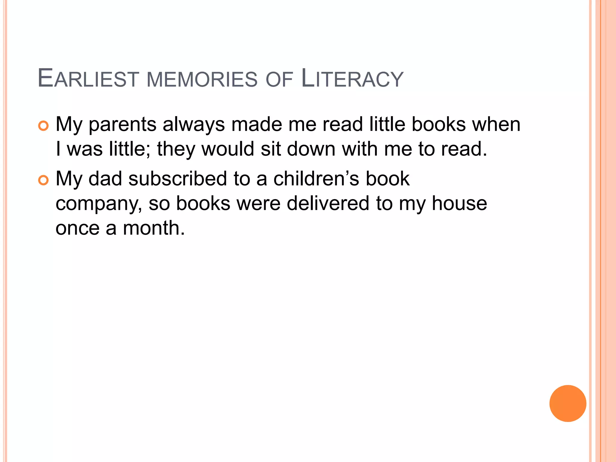 EARLIEST MEMORIES OF LITERACY
 My parents always made me read little books when
  I was little; they would sit down with me to read.
 My dad subscribed to a children’s book
  company, so books were delivered to my house
  once a month.
 