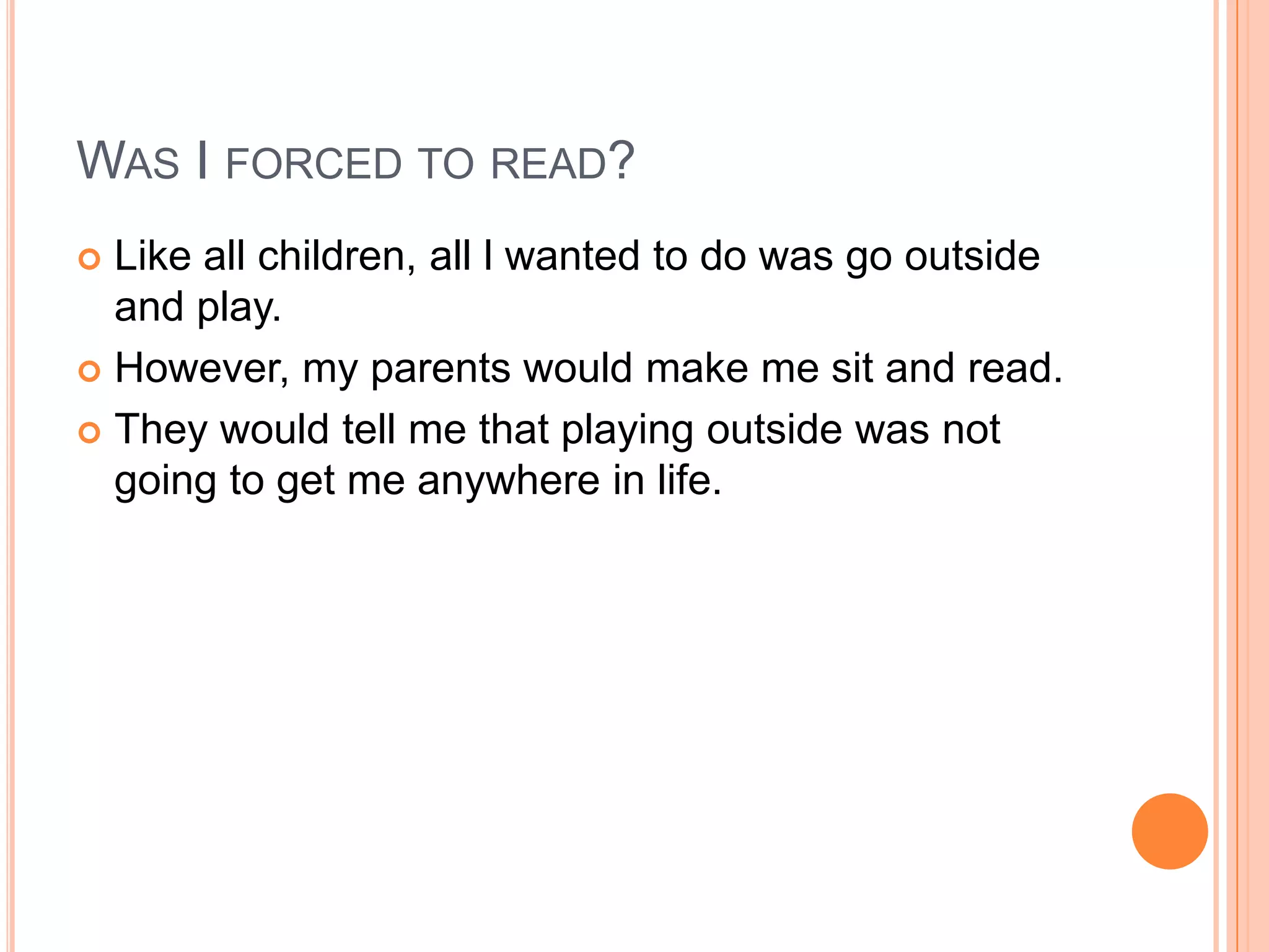WAS I FORCED TO READ?
 Like all children, all l wanted to do was go outside
  and play.
 However, my parents would make me sit and read.

 They would tell me that playing outside was not
  going to get me anywhere in life.
 