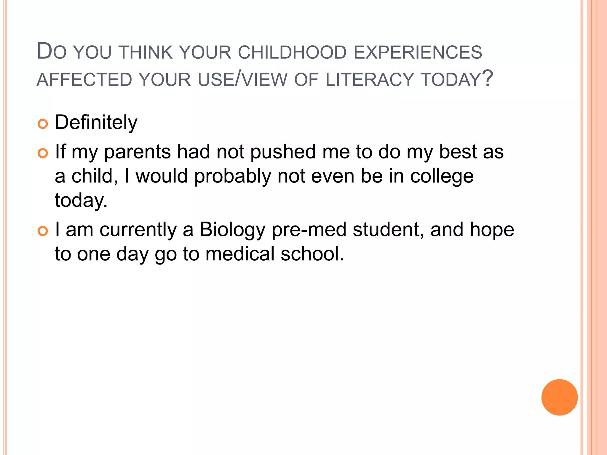 DO YOU THINK YOUR CHILDHOOD EXPERIENCES
AFFECTED YOUR USE/VIEW OF LITERACY TODAY?

 Definitely
 If my parents had not pushed me to do my best as
  a child, I would probably not even be in college
  today.
 I am currently a Biology pre-med student, and hope
  to one day go to medical school.
 