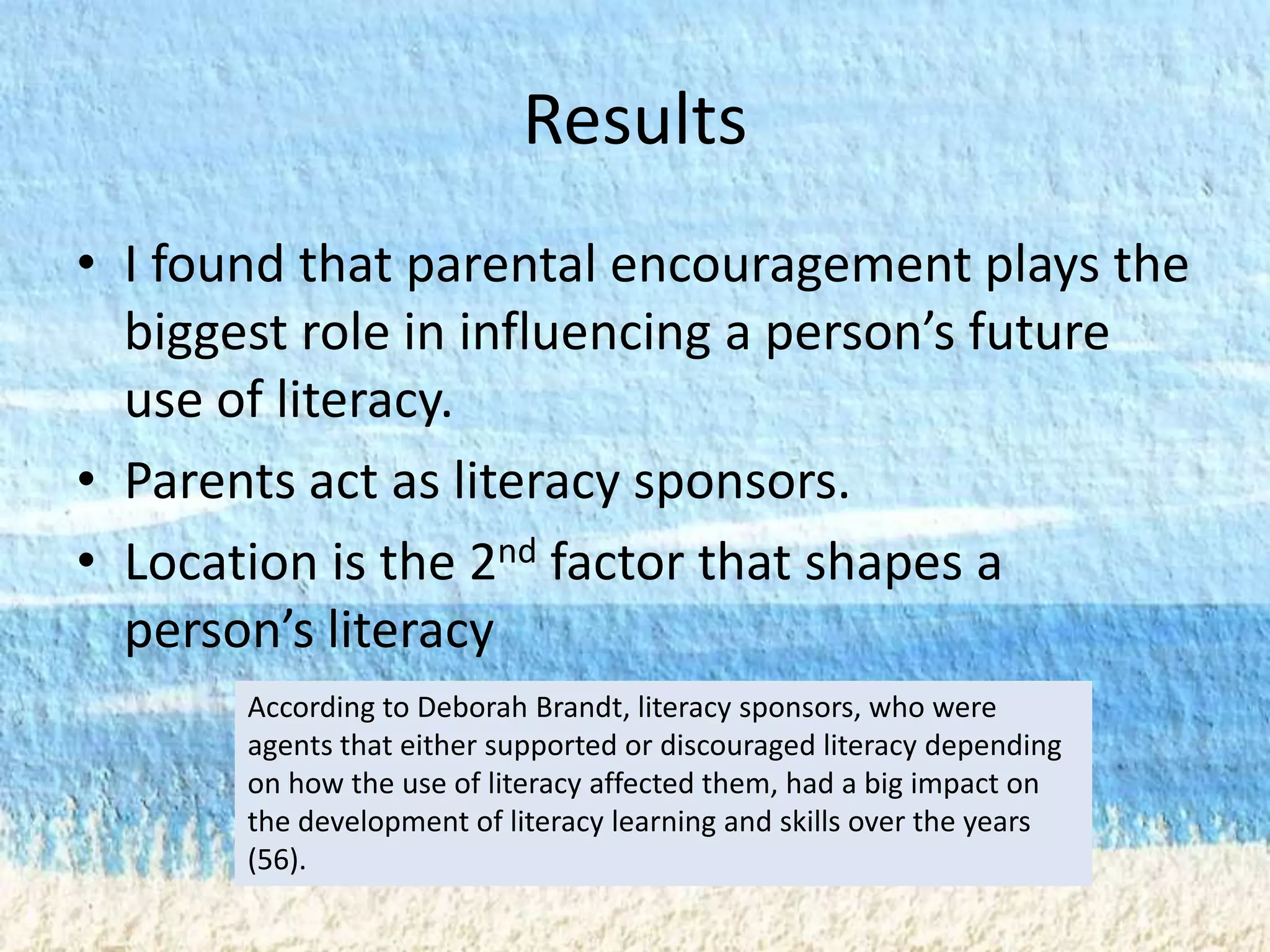 Results
• I found that parental encouragement plays the
  biggest role in influencing a person’s future
  use of literacy.
• Parents act as literacy sponsors.
• Location is the 2nd factor that shapes a
  person’s literacy
       According to Deborah Brandt, literacy sponsors, who were
       agents that either supported or discouraged literacy depending
       on how the use of literacy affected them, had a big impact on
       the development of literacy learning and skills over the years
       (56).
 