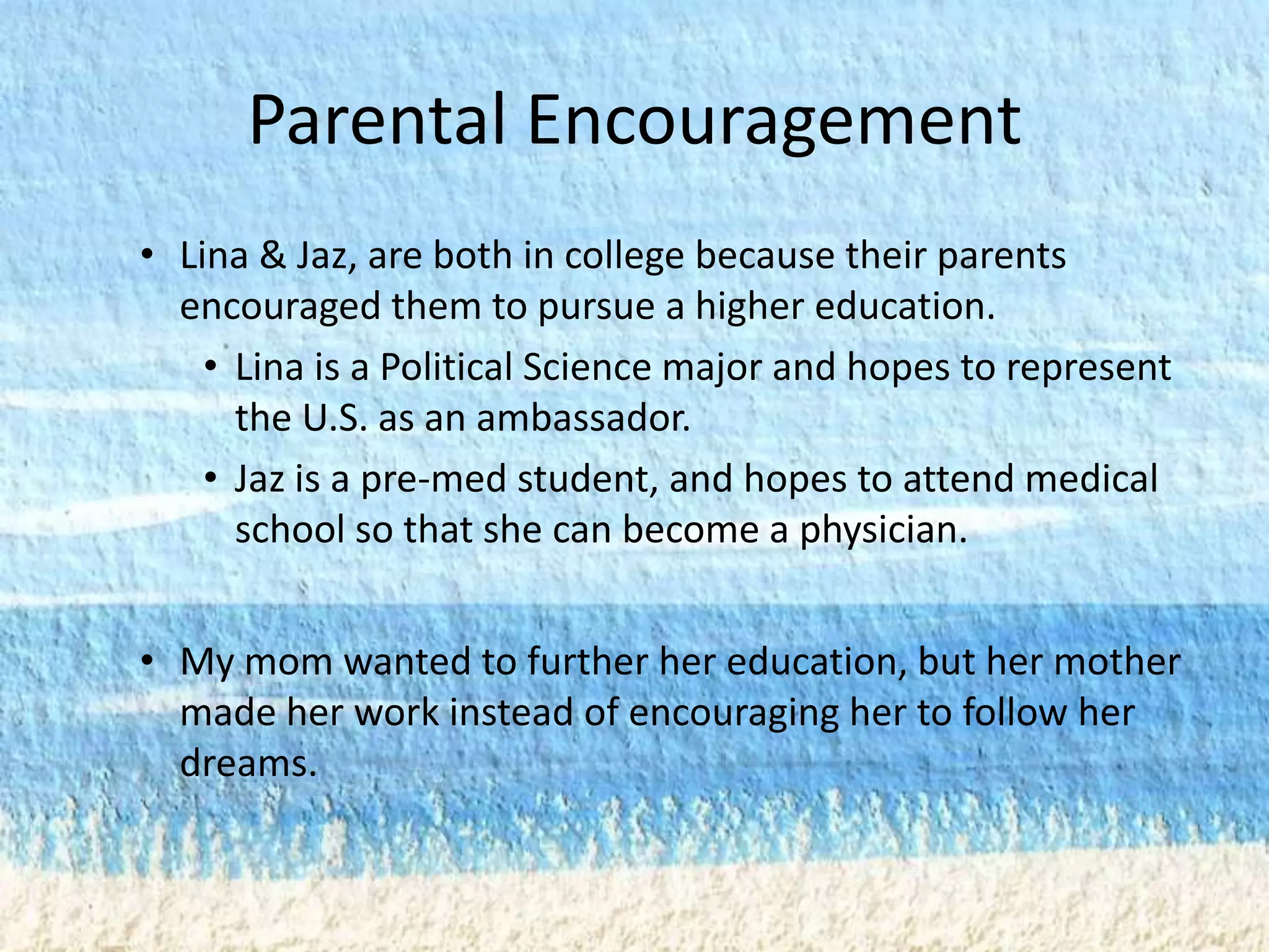 Parental Encouragement
• Lina & Jaz, are both in college because their parents
  encouraged them to pursue a higher education.
    • Lina is a Political Science major and hopes to represent
      the U.S. as an ambassador.
    • Jaz is a pre-med student, and hopes to attend medical
      school so that she can become a physician.


• My mom wanted to further her education, but her mother
  made her work instead of encouraging her to follow her
  dreams.
 