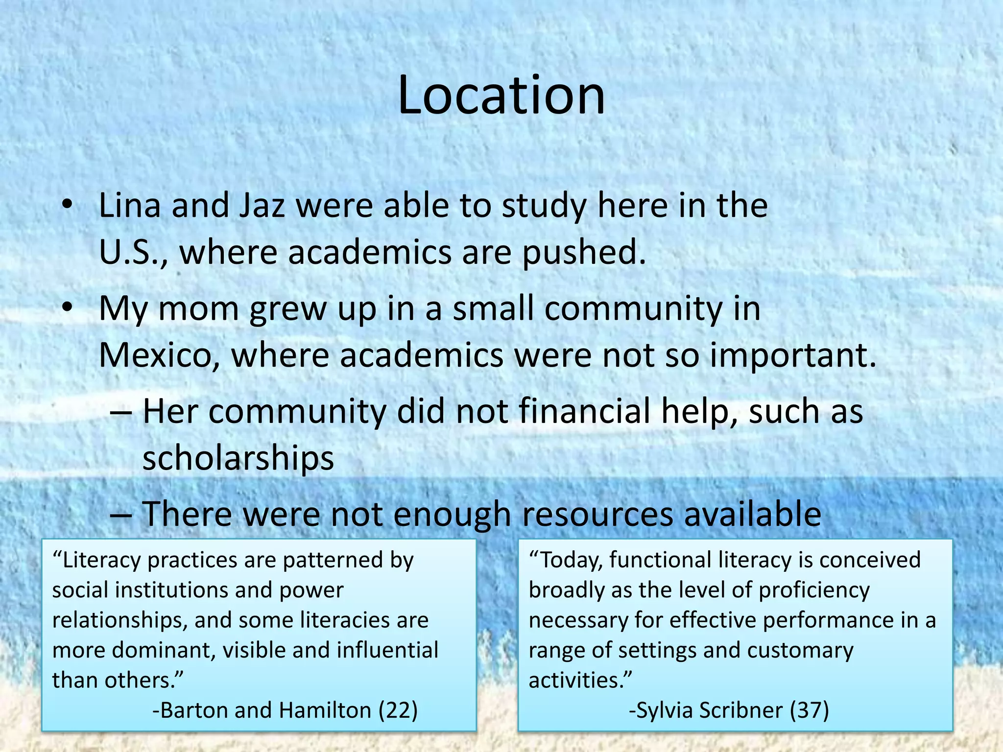 Location
• Lina and Jaz were able to study here in the
  U.S., where academics are pushed.
• My mom grew up in a small community in
  Mexico, where academics were not so important.
   – Her community did not financial help, such as
     scholarships
   – There were not enough resources available
“Literacy practices are patterned by     “Today, functional literacy is conceived
social institutions and power            broadly as the level of proficiency
relationships, and some literacies are   necessary for effective performance in a
more dominant, visible and influential   range of settings and customary
than others.”                            activities.”
           -Barton and Hamilton (22)                 -Sylvia Scribner (37)
 