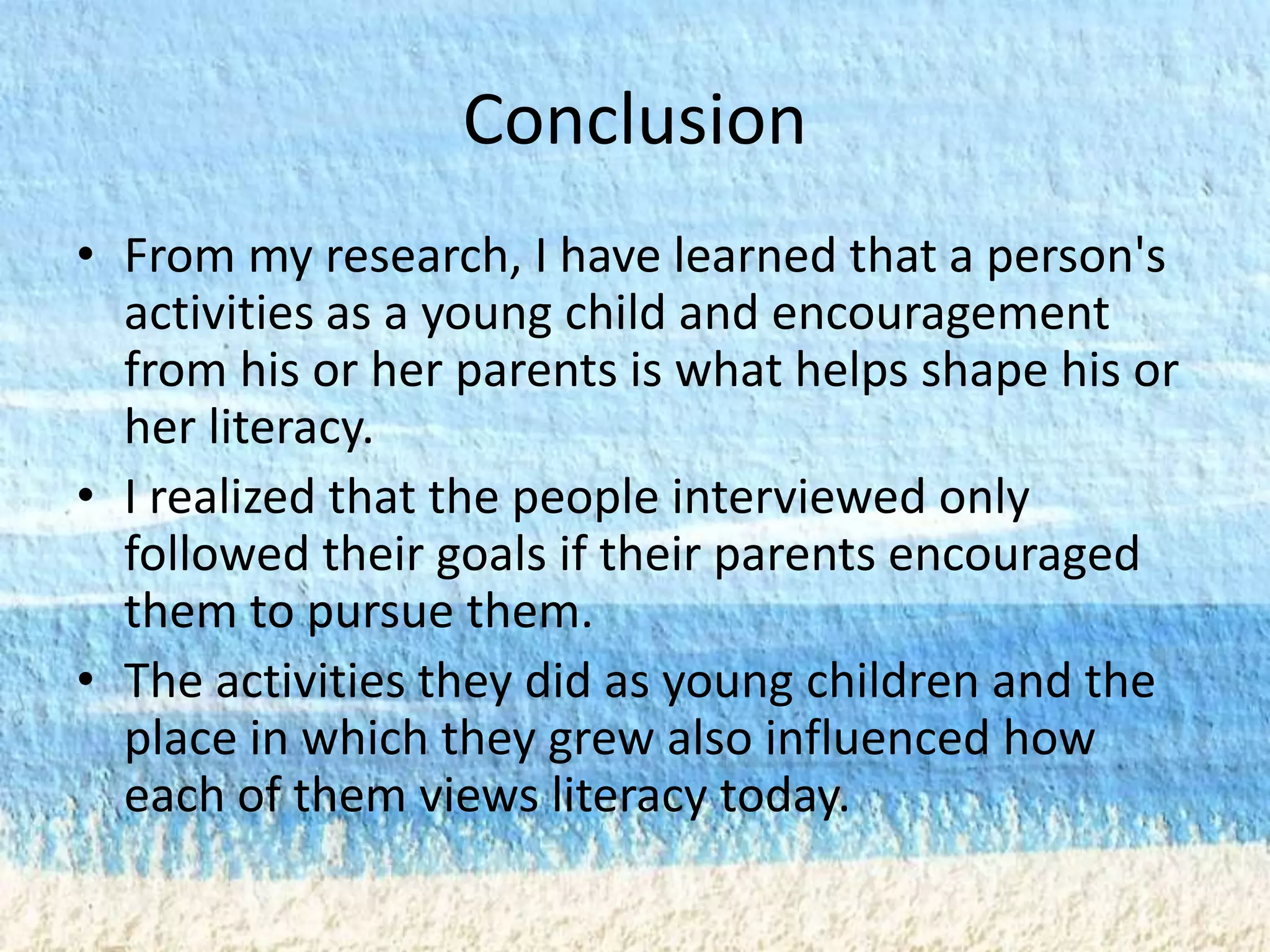 Conclusion
• From my research, I have learned that a person's
  activities as a young child and encouragement
  from his or her parents is what helps shape his or
  her literacy.
• I realized that the people interviewed only
  followed their goals if their parents encouraged
  them to pursue them.
• The activities they did as young children and the
  place in which they grew also influenced how
  each of them views literacy today.
 