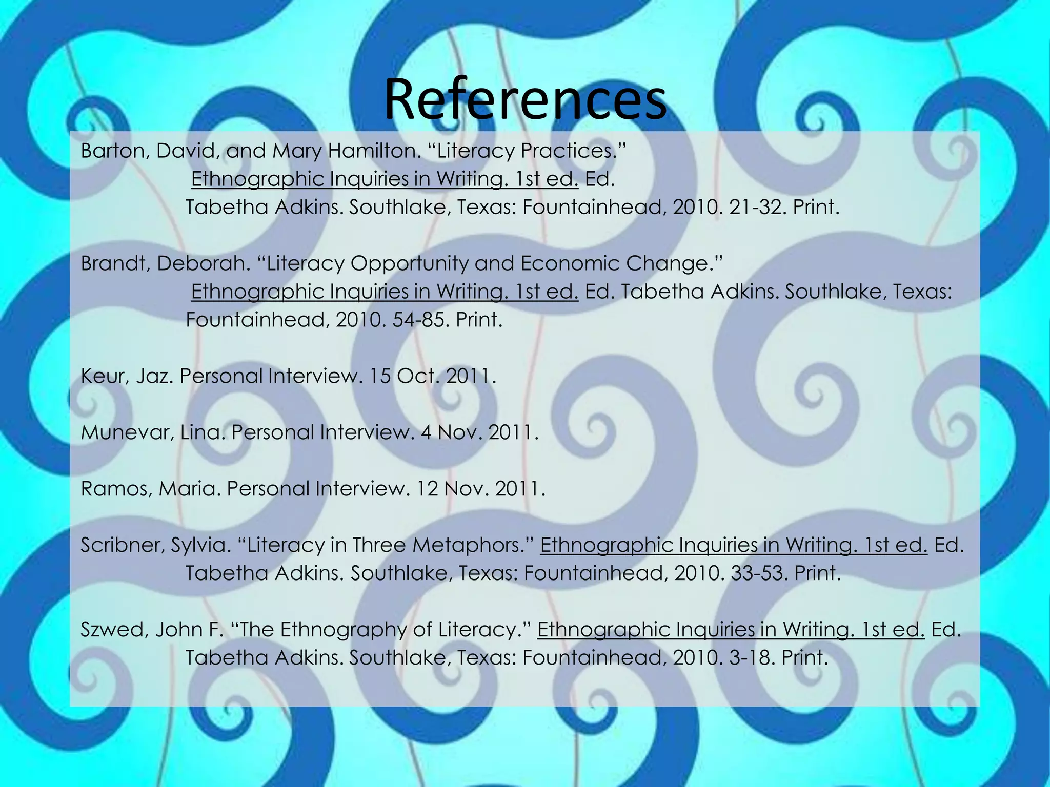 References
Barton, David, and Mary Hamilton. “Literacy Practices.”
           Ethnographic Inquiries in Writing. 1st ed. Ed.
          Tabetha Adkins. Southlake, Texas: Fountainhead, 2010. 21-32. Print.

Brandt, Deborah. “Literacy Opportunity and Economic Change.”
           Ethnographic Inquiries in Writing. 1st ed. Ed. Tabetha Adkins. Southlake, Texas:
          Fountainhead, 2010. 54-85. Print.

Keur, Jaz. Personal Interview. 15 Oct. 2011.

Munevar, Lina. Personal Interview. 4 Nov. 2011.

Ramos, Maria. Personal Interview. 12 Nov. 2011.

Scribner, Sylvia. “Literacy in Three Metaphors.” Ethnographic Inquiries in Writing. 1st ed. Ed.
           Tabetha Adkins. Southlake, Texas: Fountainhead, 2010. 33-53. Print.

Szwed, John F. “The Ethnography of Literacy.” Ethnographic Inquiries in Writing. 1st ed. Ed.
          Tabetha Adkins. Southlake, Texas: Fountainhead, 2010. 3-18. Print.
 