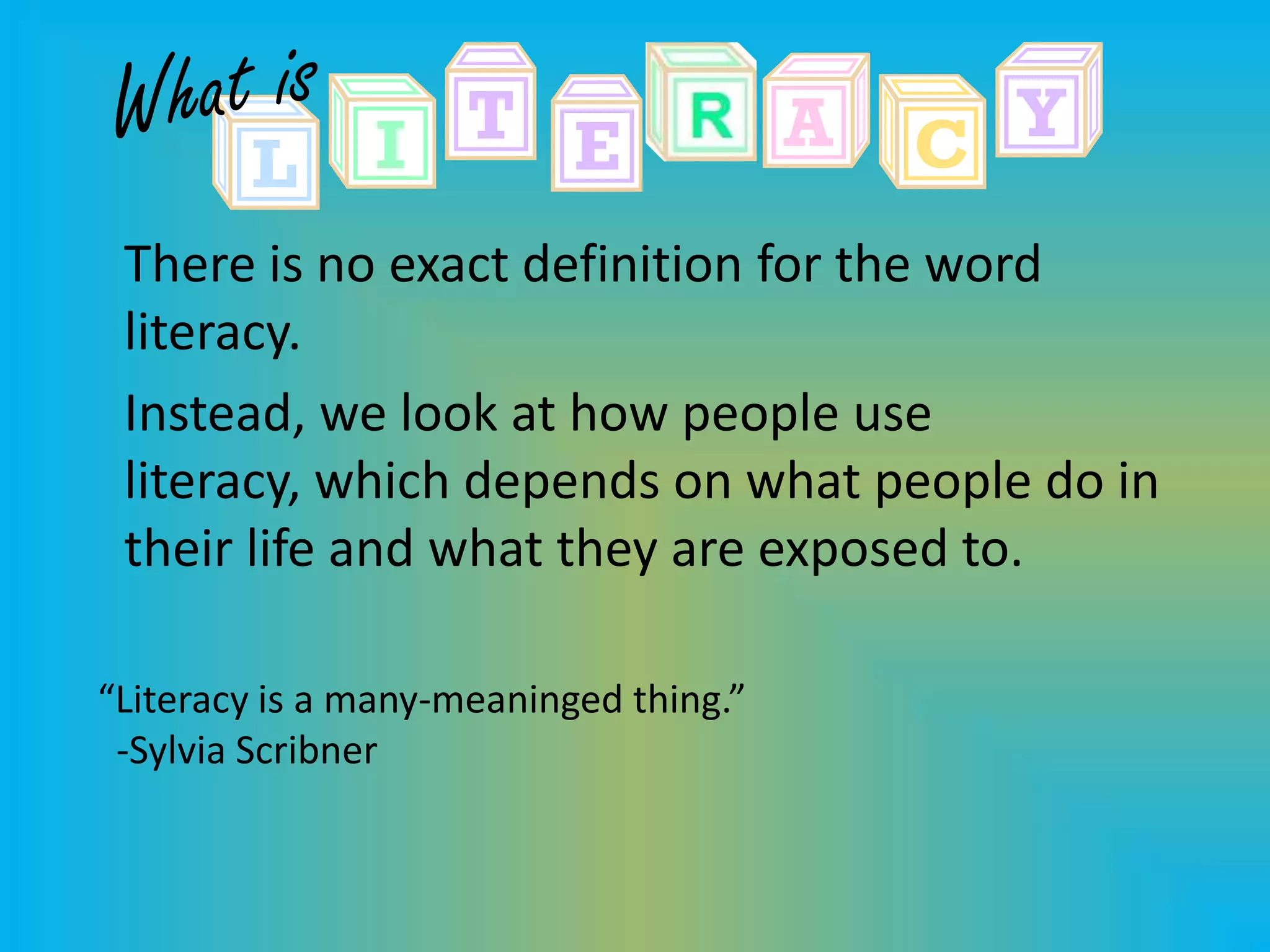 There is no exact definition for the word
 literacy.
 Instead, we look at how people use
 literacy, which depends on what people do in
 their life and what they are exposed to.

“Literacy is a many-meaninged thing.”
 -Sylvia Scribner
 