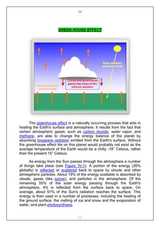 11




                       GREEN HOUSE EFFECT




      The greenhouse effect is a naturally occurring process that aids in
heating the Earth's surface and atmosphere. It results from the fact that
certain atmospheric gases, such as carbon dioxide, water vapor, and
methane, are able to change the energy balance of the planet by
absorbing longwave radiation emitted from the Earth's surface. Without
the greenhouse effect life on this planet would probably not exist as the
average temperature of the Earth would be a chilly -18° Celsius, rather
than the present 15° Celsius.

      As energy from the Sun passes through the atmosphere a number
of things take place (see Figure 7h-1). A portion of the energy (26%
globally) is reflected or scattered back to space by clouds and other
atmospheric particles. About 19% of the energy available is absorbed by
clouds, gases (like ozone), and particles in the atmosphere. Of the
remaining 55% of the solar energy passing through the Earth's
atmosphere, 4% is reflected from the surface back to space. On
average, about 51% of the Sun's radiation reaches the surface. This
energy is then used in a number of processes, including the heating of
the ground surface; the melting of ice and snow and the evaporation of
water; and plant photosynthesis.


                                   11
 