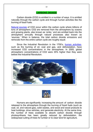 12


                          CARBONE DIOXIDE

      Carbon dioxide (CO2) is emitted in a number of ways. It is emitted
naturally through the carbon cycle and through human activities like the
burning of fossil fuels.

Natural sources of CO2 occur within the carbon cycle where billions of
tons of atmospheric CO2 are removed from the atmosphere by oceans
and growing plants, also known as „sinks,‟ and are emitted back into the
atmosphere annually through natural processes also known as
„sources.‟ When in balance, the total carbon dioxide emissions and
removals from the entire carbon cycle are roughly equal.

      Since the Industrial Revolution in the 1700‟s, human activities,
such as the burning of oil, coal and gas, and deforestation, have
increased CO2 concentrations in the atmosphere. In 2005, global
atmospheric concentrations of CO2 were 35% higher than they were
before the Industrial Revolution.




      Humans are significantly increasing the amount of carbon dioxide
released to the atmosphere through the burning of fossil fuels (such as
coal, oil, and natural gas), solid wastes, and wood and wood products to
heat buildings, drive vehicles, and generate electricity. At the same time,
the number of trees available to absorb carbon dioxide through
photosynthesis has been greatly reduced by deforestation, the
widespread cutting of trees for lumber or to clear land for agriculture.


                                    12
 