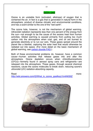 13


                                  OZEN GAS

Ozone is an unstable form (activated, allotrope) of oxygen that is
contained the air, in fact is a gas that is generated in natural form in the
atmosphere, product of diverse climatic and environmental conditions,
and has a scent similar to the one of the "wet earth".

The ozone hole, however, is not the mechanism of global warming.
Ultraviolet radiation represents less than one percent of the energy from
the sun—not enough to be the cause of the excess heat from human
activities. Global warming is caused primarily from putting too much
carbon into the atmosphere when coal, gas, and oil are burned to
generate electricity or to run our cars. These gases spread around the
planet like a blanket, capturing the solar heat that would otherwise be
radiated out into space. (For more detail on the basic mechanism of
global warming, see carbon dioxide FAQ.)

Both of these environmental problems do, however, have a common
cause—human activities that release gases into and alter the
atmosphere. Ozone depletion occurs when chlorofluorocarbons
(CFCs)—formerly found in aerosol spray cans and refrigerants—are
released into the atmosphere. These gases, through several chemical
reactions, cause the ozone molecules to break down, reducing ozone's
ultraviolet (UV) radiation-absorbing capacity.

Read                                                                 more:
http://wiki.answers.com/Q/What_is_ozone_gas#ixzz1m4AK5IIZ




                                     13
 