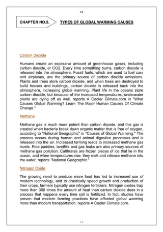 14


CHAPTER NO.5.            TYPES OF GLOBAL WARMING CAUSES




Carbon Dioxide

Humans create an excessive amount of greenhouse gases, including
carbon dioxide, or CO2. Every time something burns, carbon dioxide is
released into the atmosphere. Fossil fuels, which are used to fuel cars
and airplanes, are the primary source of carbon dioxide emissions.
Plants and trees store carbon dioxide, and when trees are destroyed to
build houses and buildings, carbon dioxide is released back into the
atmosphere, increasing global warming. Plant life in the oceans store
carbon dioxide, but because of the increased temperatures, underwater
plants are dying off as well, reports A Cooler Climate.com in "What
Causes Global Warming? Learn The Major Human Causes Of Climate
Change."

Methane

Methane gas is much more potent than carbon dioxide, and this gas is
created when bacteria break down organic matter that is free of oxygen,
according to "National Geographic" in "Causes of Global Warming." The
process occurs during human and animal digestive processes and is
released into the air. Increased farming leads to increased methane gas
levels. Rice paddies, landfills and gas leaks are also primary sources of
methane gas pollution. Calthrates are frozen pieces of ice that lie in the
ocean, and when temperatures rise, they melt and release methane into
the water, reports "National Geographic."

Nitrogen Oxide

The growing need to produce more food has led to increased use of
modern technology, and to drastically speed growth and production of
their crops, farmers typically use nitrogen fertilizers. Nitrogen oxides trap
more than 300 times the amount of heat than carbon dioxide does in a
process that happens every time soil is fertilized. In fact, studies have
proven that modern farming practices have affected global warming
more than modern transportation, reports A Cooler Climate.com.



                                     14
 