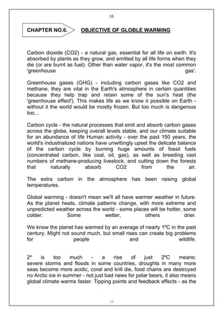 16


CHAPTER NO.6.          OBJECTIVE OF GLOBLE WARMING



Carbon dioxide (CO2) - a natural gas, essential for all life on earth. It's
absorbed by plants as they grow, and emitted by all life forms when they
die (or are burnt as fuel). Other than water vapor, it's the most common
'greenhouse                                                          gas'.

Greenhouse gases (GHG) - including carbon gases like CO2 and
methane, they are vital in the Earth's atmosphere in certain quantities
because they help trap and retain some of the sun's heat (the
'greenhouse effect'). This makes life as we know it possible on Earth -
without it the world would be mostly frozen. But too much is dangerous
too...

Carbon cycle - the natural processes that emit and absorb carbon gases
across the globe, keeping overall levels stable, and our climate suitable
for an abundance of life Human activity - over the past 150 years, the
world's industrialized nations have unwittingly upset the delicate balance
of the carbon cycle by burning huge amounts of fossil fuels
(concentrated carbon, like coal, oil, gas), as well as breeding vast
numbers of methane-producing livestock, and cutting down the forests
that       naturally       absorb     CO2         from        the      air.

The extra carbon in the atmosphere has been raising global
temperatures.

Global warming - doesn't mean we'll all have warmer weather in future.
As the planet heats, climate patterns change, with more extreme and
unpredicted weather across the world - some places will be hotter, some
colder.         Some            wetter,          others            drier.

We know the planet has warmed by an average of nearly 1ºC in the past
century. Might not sound much, but small rises can create big problems
for                 people                 and                  wildlife.


2º    is    too    much     -    a    rise   of    just    2ºC      means:
severe storms and floods in some countries, droughts in many more
seas become more acidic, coral and krill die, food chains are destroyed
no Arctic ice in summer - not just bad news for polar bears, it also means
global climate warms faster. Tipping points and feedback effects - as the


                                    16
 