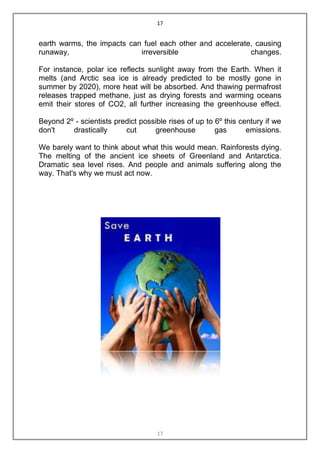 17


earth warms, the impacts can fuel each other and accelerate, causing
runaway,                    irreversible                   changes.

For instance, polar ice reflects sunlight away from the Earth. When it
melts (and Arctic sea ice is already predicted to be mostly gone in
summer by 2020), more heat will be absorbed. And thawing permafrost
releases trapped methane, just as drying forests and warming oceans
emit their stores of CO2, all further increasing the greenhouse effect.

Beyond 2º - scientists predict possible rises of up to 6º this century if we
don't    drastically      cut      greenhouse          gas       emissions.

We barely want to think about what this would mean. Rainforests dying.
The melting of the ancient ice sheets of Greenland and Antarctica.
Dramatic sea level rises. And people and animals suffering along the
way. That's why we must act now.




                                     17
 