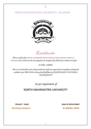 2


     NORTH MAHRASHTRA UNIVARCITY, JALGAON.




 This is certify that SACHIN P CHAUDHARI, NEHA P KOTKAR, DIPAK B SHELKE, PRANITA U
WAYKODE has carried out the investigation & satisfactorily delivered a Seminar on topic

                                    GLOBAL WARMING
 This is a record of his own work carried out under my supervision & guidance during the
  academic year 2009-2010 in the partial fulfillment of BACHOLER OF BUISNESS
                                     MANAGMENT



                               As per requirement of

                NORTH MAHRASHTRA UNIVARCITY



     PROJECT GUIDE                                                 HEAD OF DEPARTMENT

 Mr.Chetan Kulkarni                                                 Dr.SEEMA JOSHI




                                             2
 