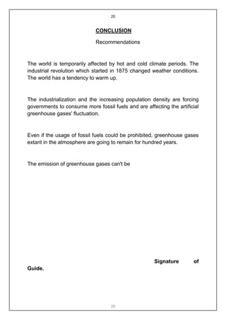 20


                             CONCLUSION

                             Recommendations



The world is temporarily affected by hot and cold climate periods. The
industrial revolution which started in 1875 changed weather conditions.
The world has a tendency to warm up.



The industrialization and the increasing population density are forcing
governments to consume more fossil fuels and are affecting the artificial
greenhouse gases' fluctuation.



Even if the usage of fossil fuels could be prohibited, greenhouse gases
extant in the atmosphere are going to remain for hundred years.



The emission of greenhouse gases can't be




                                                      Signature       of
Guide.




                                   20
 
