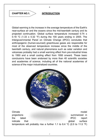 4


CHAPTER NO.1.               INTRODUCTION




Global warming is the increase in the average temperature of the Earth's
near-surface air and the oceans since the mid-twentieth century and its
projected continuation. Global surface temperature increased 0.74 ±
0.18 °C (1.33 ± 0.32 °F) during the 100 years ending in 2005. The
Intergovernmental Panel on Climate Change (IPCC) concludes that
anthropogenic (human-sourced) greenhouse gases are responsible for
most of the observed temperature increase since the middle of the
twentieth century, and natural phenomena such as solar variation and
volcanoes probably had a small warming effect from pre-industrial times
to 1950 and a small cooling effect from 1950 onward. These basic
conclusions have been endorsed by more than 40 scientific societies
and academies of science, including all of the national academies of
science of the major industrialized countries.




Climate                                                          model
projections                                             summarized in
the      latest                                         IPCC     report
indicate     that                                     global    surface
temperature will probably rise a further 1.1 to 6.4 °C (2.0 to 11.5 °F)



                                   4
 