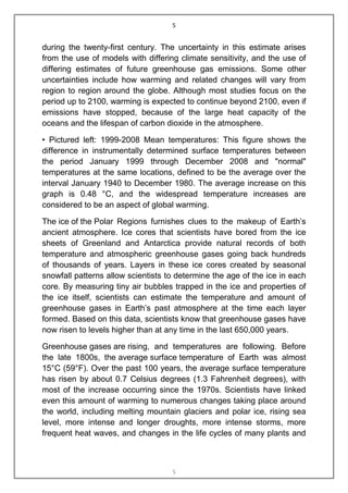 5


during the twenty-first century. The uncertainty in this estimate arises
from the use of models with differing climate sensitivity, and the use of
differing estimates of future greenhouse gas emissions. Some other
uncertainties include how warming and related changes will vary from
region to region around the globe. Although most studies focus on the
period up to 2100, warming is expected to continue beyond 2100, even if
emissions have stopped, because of the large heat capacity of the
oceans and the lifespan of carbon dioxide in the atmosphere.

• Pictured left: 1999-2008 Mean temperatures: This figure shows the
difference in instrumentally determined surface temperatures between
the period January 1999 through December 2008 and "normal"
temperatures at the same locations, defined to be the average over the
interval January 1940 to December 1980. The average increase on this
graph is 0.48 °C, and the widespread temperature increases are
considered to be an aspect of global warming.

The ice of the Polar Regions furnishes clues to the makeup of Earth‟s
ancient atmosphere. Ice cores that scientists have bored from the ice
sheets of Greenland and Antarctica provide natural records of both
temperature and atmospheric greenhouse gases going back hundreds
of thousands of years. Layers in these ice cores created by seasonal
snowfall patterns allow scientists to determine the age of the ice in each
core. By measuring tiny air bubbles trapped in the ice and properties of
the ice itself, scientists can estimate the temperature and amount of
greenhouse gases in Earth‟s past atmosphere at the time each layer
formed. Based on this data, scientists know that greenhouse gases have
now risen to levels higher than at any time in the last 650,000 years.

Greenhouse gases are rising, and temperatures are following. Before
the late 1800s, the average surface temperature of Earth was almost
15°C (59°F). Over the past 100 years, the average surface temperature
has risen by about 0.7 Celsius degrees (1.3 Fahrenheit degrees), with
most of the increase occurring since the 1970s. Scientists have linked
even this amount of warming to numerous changes taking place around
the world, including melting mountain glaciers and polar ice, rising sea
level, more intense and longer droughts, more intense storms, more
frequent heat waves, and changes in the life cycles of many plants and



                                    5
 