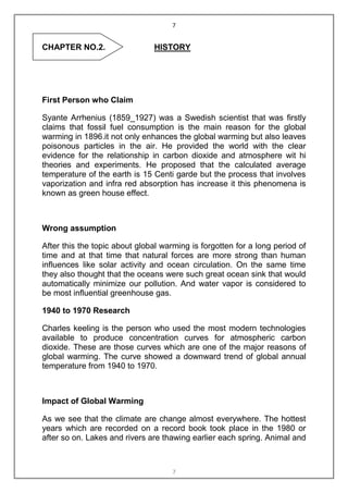 7


CHAPTER NO.2.                  HISTORY




First Person who Claim

Syante Arrhenius (1859_1927) was a Swedish scientist that was firstly
claims that fossil fuel consumption is the main reason for the global
warming in 1896.it not only enhances the global warming but also leaves
poisonous particles in the air. He provided the world with the clear
evidence for the relationship in carbon dioxide and atmosphere wit hi
theories and experiments. He proposed that the calculated average
temperature of the earth is 15 Centi garde but the process that involves
vaporization and infra red absorption has increase it this phenomena is
known as green house effect.



Wrong assumption

After this the topic about global warming is forgotten for a long period of
time and at that time that natural forces are more strong than human
influences like solar activity and ocean circulation. On the same time
they also thought that the oceans were such great ocean sink that would
automatically minimize our pollution. And water vapor is considered to
be most influential greenhouse gas.

1940 to 1970 Research

Charles keeling is the person who used the most modern technologies
available to produce concentration curves for atmospheric carbon
dioxide. These are those curves which are one of the major reasons of
global warming. The curve showed a downward trend of global annual
temperature from 1940 to 1970.



Impact of Global Warming

As we see that the climate are change almost everywhere. The hottest
years which are recorded on a record book took place in the 1980 or
after so on. Lakes and rivers are thawing earlier each spring. Animal and



                                     7
 
