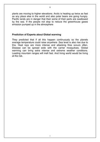 8


plants are moving to higher elevations. Arctic is heating up twice as fast
as any place else in the world and also polar bears are going hungry.
Pacific lands are in danger that their some of their parts are swallowed
by the sea. If the people not stop to reduce the greenhouse gases
emission pumped up in the atmosphere



Prediction of Experts about Global warming

They predicted that if all this happen continuously so the planets
average temperature could raise anywhere .Sea level is also rise due to
this. Heat rays are more intense and attacking fires occurs often.
Disease can be spread wide with the carrier mosquitoes. Global
warming can bring extra intense and extreme weather conditions.
Leading mountain ranges will melt fast. And living world would be living
at the risk.




                                    8
 