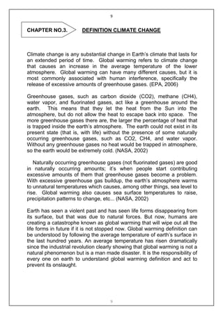 9


CHAPTER NO.3.           DEFINITION CLIMATE CHANGE



Climate change is any substantial change in Earth‟s climate that lasts for
an extended period of time. Global warming refers to climate change
that causes an increase in the average temperature of the lower
atmosphere. Global warming can have many different causes, but it is
most commonly associated with human interference, specifically the
release of excessive amounts of greenhouse gases. (EPA, 2006)

Greenhouse gases, such as carbon dioxide (CO2), methane (CH4),
water vapor, and fluorinated gases, act like a greenhouse around the
earth. This means that they let the heat from the Sun into the
atmosphere, but do not allow the heat to escape back into space. The
more greenhouse gases there are, the larger the percentage of heat that
is trapped inside the earth‟s atmosphere. The earth could not exist in its
present state (that is, with life) without the presence of some naturally
occurring greenhouse gases, such as CO2, CH4, and water vapor.
Without any greenhouse gases no heat would be trapped in atmosphere,
so the earth would be extremely cold. (NASA, 2002)

   Naturally occurring greenhouse gases (not fluorinated gases) are good
in naturally occurring amounts; it‟s when people start contributing
excessive amounts of them that greenhouse gases become a problem.
With excessive greenhouse gas buildup, the earth‟s atmosphere warms
to unnatural temperatures which causes, among other things, sea level to
rise. Global warming also causes sea surface temperatures to raise,
precipitation patterns to change, etc... (NASA, 2002)

Earth has seen a violent past and has seen life forms disappearing from
its surface, but that was due to natural forces. But now, humans are
creating a catastrophe known as global warming that will wipe out all the
life forms in future if it is not stopped now. Global warming definition can
be understood by following the average temperature of earth‟s surface in
the last hundred years. An average temperature has risen dramatically
since the industrial revolution clearly showing that global warming is not a
natural phenomenon but is a man made disaster. It is the responsibility of
every one on earth to understand global warming definition and act to
prevent its onslaught.




                                     9
 