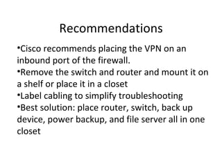 Recommendations
•Cisco recommends placing the VPN on an
inbound port of the firewall.
•Remove the switch and router and mount it on
a shelf or place it in a closet
•Label cabling to simplify troubleshooting
•Best solution: place router, switch, back up
device, power backup, and file server all in one
closet
 
