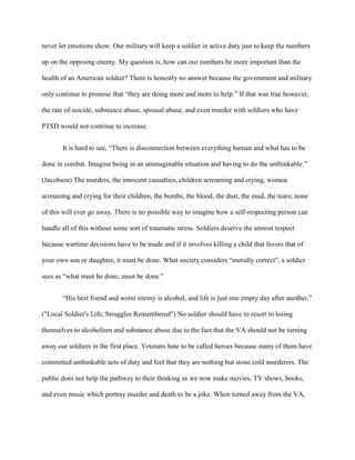 never let emotions show. Our military will keep a soldier in active duty just to keep the numbers

up on the opposing enemy. My question is, how can our numbers be more important than the

health of an American soldier? There is honestly no answer because the government and military

only continue to promise that “they are doing more and more to help.” If that was true however,

the rate of suicide, substance abuse, spousal abuse, and even murder with soldiers who have

PTSD would not continue to increase.


       It is hard to see, “There is disconnection between everything human and what has to be

done in combat. Imagine being in an unimaginable situation and having to do the unthinkable.”

(Jacobson) The murders, the innocent casualties, children screaming and crying, women

screaming and crying for their children, the bombs, the blood, the dust, the mud, the tears; none

of this will ever go away. There is no possible way to imagine how a self-respecting person can

handle all of this without some sort of traumatic stress. Soldiers deserve the utmost respect

because wartime decisions have to be made and if it involves killing a child that favors that of

your own son or daughter, it must be done. What society considers “morally correct”, a soldier

sees as “what must be done, must be done.”


       “His best friend and worst enemy is alcohol, and life is just one empty day after another.”

("Local Soldier's Life, Struggles Remembered") No soldier should have to resort to losing

themselves to alcoholism and substance abuse due to the fact that the VA should not be turning

away our soldiers in the first place. Veterans hate to be called heroes because many of them have

committed unthinkable acts of duty and feel that they are nothing but stone cold murderers. The

public does not help the pathway to their thinking as we now make movies, TV shows, books,

and even music which portray murder and death to be a joke. When turned away from the VA,
 