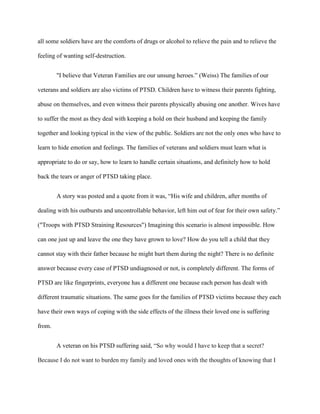 all some soldiers have are the comforts of drugs or alcohol to relieve the pain and to relieve the

feeling of wanting self-destruction.


        "I believe that Veteran Families are our unsung heroes.” (Weiss) The families of our

veterans and soldiers are also victims of PTSD. Children have to witness their parents fighting,

abuse on themselves, and even witness their parents physically abusing one another. Wives have

to suffer the most as they deal with keeping a hold on their husband and keeping the family

together and looking typical in the view of the public. Soldiers are not the only ones who have to

learn to hide emotion and feelings. The families of veterans and soldiers must learn what is

appropriate to do or say, how to learn to handle certain situations, and definitely how to hold

back the tears or anger of PTSD taking place.


        A story was posted and a quote from it was, “His wife and children, after months of

dealing with his outbursts and uncontrollable behavior, left him out of fear for their own safety.”

("Troops with PTSD Straining Resources") Imagining this scenario is almost impossible. How

can one just up and leave the one they have grown to love? How do you tell a child that they

cannot stay with their father because he might hurt them during the night? There is no definite

answer because every case of PTSD undiagnosed or not, is completely different. The forms of

PTSD are like fingerprints, everyone has a different one because each person has dealt with

different traumatic situations. The same goes for the families of PTSD victims because they each

have their own ways of coping with the side effects of the illness their loved one is suffering

from.


        A veteran on his PTSD suffering said, “So why would I have to keep that a secret?

Because I do not want to burden my family and loved ones with the thoughts of knowing that I
 