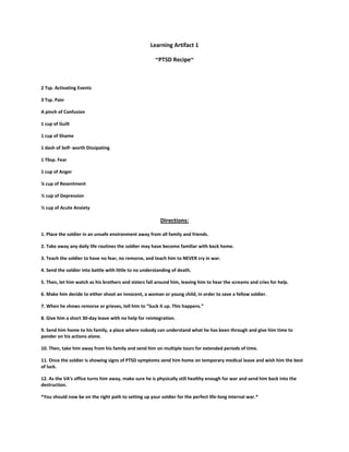 Learning Artifact 1

                                                       ~PTSD Recipe~



2 Tsp. Activating Events

3 Tsp. Pain

A pinch of Confusion

1 cup of Guilt

1 cup of Shame

1 dash of Self- worth Dissipating

1 Tbsp. Fear

1 cup of Anger

¼ cup of Resentment

½ cup of Depression

½ cup of Acute Anxiety

                                                          Directions:

1. Place the soldier in an unsafe environment away from all family and friends.

2. Take away any daily life routines the soldier may have become familiar with back home.

3. Teach the soldier to have no fear, no remorse, and teach him to NEVER cry in war.

4. Send the soldier into battle with little to no understanding of death.

5. Then, let him watch as his brothers and sisters fall around him, leaving him to hear the screams and cries for help.

6. Make him decide to either shoot an innocent, a woman or young child, in order to save a fellow soldier.

7. When he shows remorse or grieves, tell him to “Suck it up. This happens.”

8. Give him a short 30-day leave with no help for reintegration.

9. Send him home to his family, a place where nobody can understand what he has been through and give him time to
ponder on his actions alone.

10. Then, take him away from his family and send him on multiple tours for extended periods of time.

11. Once the soldier is showing signs of PTSD symptoms send him home on temporary medical leave and wish him the best
of luck.

12. As the VA’s office turns him away, make sure he is physically still healthy enough for war and send him back into the
destruction.

*You should now be on the right path to setting up your soldier for the perfect life-long internal war.*
 