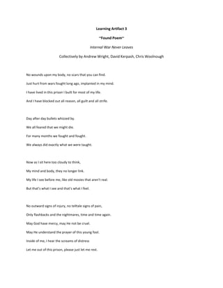 Learning Artifact 3

                                                      ~Found Poem~

                                                Internal War Never Leaves

                        Collectively by Andrew Wright, David Kerpash, Chris Woolnough



No wounds upon my body, no scars that you can find.

Just hurt from wars fought long ago, implanted in my mind.

I have lived in this prison I built for most of my life.

And I have blocked out all reason, all guilt and all strife.



Day after day bullets whizzed by.

We all feared that we might die.

For many months we fought and fought.

We always did exactly what we were taught.



Now as I sit here too cloudy to think,

My mind and body, they no longer link.

My life I see before me, like old movies that aren’t real.

But that’s what I see and that’s what I feel.



No outward signs of injury, no telltale signs of pain,

Only flashbacks and the nightmares, time and time again.

May God have mercy, may He not be cruel.

May He understand the prayer of this young fool.

Inside of me, I hear the screams of distress

Let me out of this prison, please just let me rest.
 