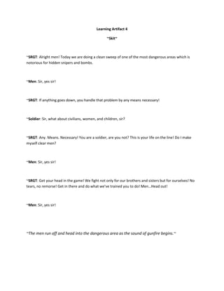 Learning Artifact 4

                                                  ~Skit~



~SRGT: Alright men! Today we are doing a clean sweep of one of the most dangerous areas which is
notorious for hidden snipers and bombs.



~Men: Sir, yes sir!



~SRGT: If anything goes down, you handle that problem by any means necessary!



~Soldier: Sir, what about civilians, women, and children, sir?



~SRGT: Any. Means. Necessary! You are a soldier, are you not? This is your life on the line! Do I make
myself clear men?



~Men: Sir, yes sir!



~SRGT: Get your head in the game! We fight not only for our brothers and sisters but for ourselves! No
tears, no remorse! Get in there and do what we’ve trained you to do! Men…Head out!



~Men: Sir, yes sir!




~The men run off and head into the dangerous area as the sound of gunfire begins.~
 
