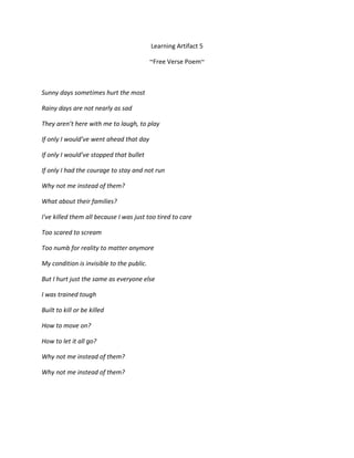 Learning Artifact 5

                                           ~Free Verse Poem~



Sunny days sometimes hurt the most

Rainy days are not nearly as sad

They aren’t here with me to laugh, to play

If only I would’ve went ahead that day

If only I would’ve stopped that bullet

If only I had the courage to stay and not run

Why not me instead of them?

What about their families?

I've killed them all because I was just too tired to care

Too scared to scream

Too numb for reality to matter anymore

My condition is invisible to the public.

But I hurt just the same as everyone else

I was trained tough

Built to kill or be killed

How to move on?

How to let it all go?

Why not me instead of them?

Why not me instead of them?
 