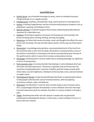 List of PTSD Terms

Alcohol abuse: Use of alcoholic beverages to excess, either on individual occasions
("binge drinking") or as a regular practice.
Antidepressant: Anything, and especially a drug, used to prevent or treat depression.
Anxiety: A feeling of apprehension and fear characterized by physical symptoms such as
palpitations, sweating, and feelings of stress.
Behavior therapy: A treatment program that involves substituting desirable behavior
responses for undesirable ones.
Cognitive: Pertaining to cognition, the process of knowing and, more precisely, the
process of being aware, knowing, thinking, learning and judging.
Depression: An illness that involves the body, mood, and thoughts that affects the way a
person eats and sleeps, the way one feels about oneself, and the way one thinks about
things.
Dissociation: In psychology and psychiatry, a perceived detachment of the mind from
the emotional state or even from the body. Dissociation is characterized by a sense of
the world as a dreamlike or unreal place and may be accompanied by poor memory of
the specific events, which in severe form is known as dissociative amnesia.
Physiologic: Something that is normal, neither due to anything pathologic nor significant
in terms of causing illness.
Post-traumatic stress: An anxiety disorder that develops in some individuals who have
had major traumatic experiences. The person is typically numb at first but later has
symptoms including depression, excessive irritability, guilt (for having survived while
others died), recurrent nightmares, flashbacks to the traumatic scene, and overreactions
to sudden noises.
Psychodynamic therapy: A type of psychotherapy that draws on psychoanalytic theory
to help people understand the roots of emotional distress, often by exploring
unconscious motives, needs, and defenses.
Shell shock: The World War I name for what is known today as post-traumatic stress,
this is a psychological disorder that develops in some individuals who have had major
traumatic experiences (and, for example, have been in a serious accident or through a
war).
Trigger: Something that either sets off a disease in people who are genetically
predisposed to developing the disease, or that causes a certain symptom to occur in a
person who has a disease.
 