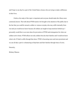 and I hope to one day be a part of the United States citizens who are trying to make a difference

in their lives.


        I believe the study of this topic is important and everyone should make this illness more

commonly known. The truth about PTSD needs to be brought to the attention of the public due to

the fact that you could be around a soldier or veteran everyday who may suffer internally from

war and you would never know because all soldiers are taught to keep emotions bottled up. I

personally would like to see more done for prevention of PTSD and reintegration for when our

soldiers arrive home. PTSD affects not only soldiers but also their families and I would not know

what to do if I had to suffer through that alone. PTSD is becoming more and more prominent and

we can all take a part in volunteering to help them and their families through times of crisis.


Sincerely,


Brittany Manous
 