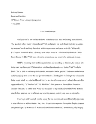 Brittany Manous

Lester and Hamilton

10th Honors World Literature/Composition

4 May 2012



                                       PTSD Research Paper



       “The question is not whether PTSD is real and serious. It's a devastating mental illness.

The question is how many veterans have PTSD, and clearly our goal should be to try to address

the veterans' needs and help them deal with their problems and move on in life.” (Edwards)

PTSD (Post Traumatic Stress Disorder) is an illness that 1 in 7 soldiers suffer from on a daily

basis (Boone 18-22). PTSD is an extremely serious issue and needs to be addressed at once.


       PTSD is becoming more and more prominent and according to statistics, the suicide rate

in the past year has risen 11% in soldiers who have been turned away by the VA ("Combat's

Inner Cost"). This is extremely unacceptable and should not be ignored. These men and women

suffer everyday from issues that our government turns a blind eye to. “Seemingly my senses and

body would hijack my mind and I could only be a witness looking out as I reflexively reacted to

apparent hostility.” ("'Brothers' - PTSD: The Film") This quote was featured in a film about

soldiers who came to suffer from PTSD and this quote is important due to the fact that it shows

exactly how a person can be affected and how they cannot control what goes on internally.


       It has been said, “A small combat squad that has experienced several fire fights develops

a sense of oneness with each other; they have become one organism through the forging process

of fight or flight.” ("A Decade of War Leaves a Generation to Heal") Brotherhood plays hugely
 