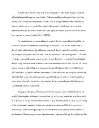 In All Quiet on the Western Front, “No soldier outlives a thousand chances. But every

soldier believes in Chance and trusts his luck.” (Remarque) Death after death, hour after hour,

shot by shot, soldiers are always fearful for their lives. Seeing the deaths of their brothers and

sisters, a soldier can never get rid of the images. No amount of medication can erase these

memories; only dull the pain of another day. The sights, the smells, even the taste of the air has

been reported as reoccurring flashbacks of PTSD.


       The media and our government keep so much of the war censored from the public eye

and that is one reason PTSD needs to be brought to attention. “That is what death is like. It

doesn't matter what uniforms the soldiers are wearing. It doesn't matter how good the weapons

are. I thought if everyone could see what I saw, we would never have war anymore.” The death

of babies, young children, and women are always most destructive to a soldiers‟ mental health.

Almost every soldier in America is raised with some form of the belief „thou shall not kill.‟ For a

man or woman to take the life of an innocent to protect a brother or sister is one of the most

difficult choices any soldier will ever have to make. Each soldier is a son, daughter, and mother;

father, brother, sister, aunt, uncle, or cousin. A soldier belongs to someone somewhere and no

matter what, that soldier has feelings and emotions that are constantly pushed behind them in

order to keep our freedom restored.


       A very powerful quote, “America without her Soldiers would be like God without His

angels.” (Burling) Our soldiers are our protectors, our saviors, and how do we treat the mentally

ill in the eyes of our government? We treat them as they do not exist and like they are not worthy

of the government‟s spending. Government spending, according to CNN, is being cut more

dramatically short with each passing year. Soldiers‟ health is not our main priority and that is

heartbreaking. These men and women face danger every morning while we sleep, during the day
 