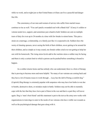 while we work, and at night just so that United States civilians can live a peaceful and danger

free life.


        The consistency of our men and women of service who suffer from marital issues

continue to rise as well. “You can't patch a wounded soul with a Band-Aid.” (Carey) A soldier or

veteran needs love, support, and sometimes just a hand to hold. Soldiers are sent on multiple

tours of duty for even up to 24 months at a time with few breaks to return home. This puts a

strain on a marriage, a relationship, or a family just like it is expected to do. Soldiers have the

worry of cheating spouses, never seeing the birth of their children, never getting to be around for

their children, and as simple as it may sound, one female solder cried over not getting to help her

son with his homework. The rising stress levels add to the wartime stress a soldier may be facing

and there is only a certain limit to which a person can be pushed before something is bound to

happen.


        As a soldier returns home and has nobody who can understand, there is a form of therapy

that is proving to become more and more helpful. “So many of our veterans are coming back and

they have a lot of trauma issues to work through ... Lucy has the skill of being a comfort dog.”

(Caprioli) Dog therapy is extremely popular with amputees who may have lost limbs in war due

to bombs, destructive shots, or mistakes made in battle. Soldiers may not be able to mentally

cope with the fact that they have lost a part of them in the war and that is a part they will never

again. Dog is „man‟s best friend‟ and this statement is put to the test as the army now works with

organizations to train dogs to cater to the needs of our veterans who have visible war wounds as

well as the psychological damage that goes along with it.
 