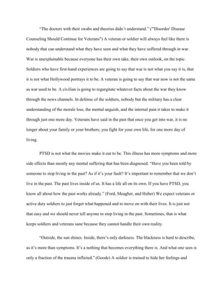 “The doctors with their swabs and theories didn´t understand.” ("'Disorder' Disease

Counseling Should Continue for Veterans") A veteran or soldier will always feel like there is

nobody that can understand what they have seen and what they have suffered through in war.

War is unexplainable because everyone has their own take, their own outlook, on the topic.

Soldiers who have first-hand experiences are going to say that war is not what you say it is, that

it is not what Hollywood portrays it to be. A veteran is going to say that war now is not the same

as war used to be. A civilian is going to regurgitate whatever facts about the war they know

through the news channels. In defense of the soldiers, nobody but the military has a clear

understanding of the morale loss, the mental anguish, and the internal pain it takes to make it

through just one more day. Veterans have said in the past that once you get into war, it is no

longer about your family or your brothers; you fight for your own life, for one more day of

living.


          PTSD is not what the movies make it out to be. This illness has more symptoms and more

side effects than mostly any mental suffering that has been diagnosed. “Have you been told by

someone to stop living in the past? As if it‟s your fault? It‟s important to remember that we don‟t

live in the past. The past lives inside of us. It has a life all on its own. If you have PTSD, you

know all about how the past works already.” (Ford, Meagher, and Huber) We expect veterans or

active duty soldiers to just forget what happened and to move on with their lives. It is just not

that easy and we should never tell anyone to stop living in the past. Sometimes, that is what

keeps soldiers and veterans sane because they cannot handle their own reality.


          “Outside, the sun shines. Inside, there‟s only darkness. The blackness is hard to describe,

as it‟s more than symptoms. It‟s a nothing that becomes everything there is. And what one sees is

only a fraction of the trauma inflicted.” (Goode) A soldier is trained to hide her feelings and
 