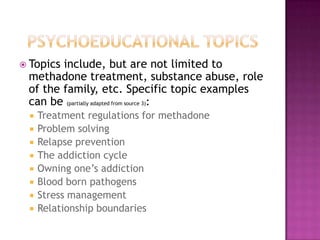  Topicsinclude, but are not limited to
 methadone treatment, substance abuse, role
 of the family, etc. Specific topic examples
 can be (partially adapted from source 3):
    Treatment regulations for methadone
    Problem solving
    Relapse prevention
    The addiction cycle
    Owning one’s addiction
    Blood born pathogens
    Stress management
    Relationship boundaries
 