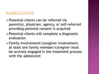  Potential clients can be referred via
  parent(s), physician, agency, or self-referred
  providing parental consent is acquired
 Potential clients will complete a diagnostic
  evaluation
 Family involvement/caregiver involvement,
  at least one family member/caregiver must
  be actively engaged in the treatment process
  with the adolescent
 
