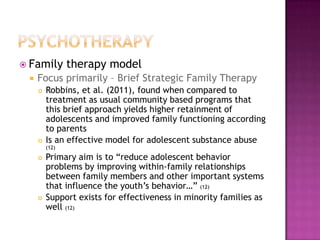  Family        therapy model
    Focus primarily – Brief Strategic Family Therapy
        Robbins, et al. (2011), found when compared to
         treatment as usual community based programs that
         this brief approach yields higher retainment of
         adolescents and improved family functioning according
         to parents
        Is an effective model for adolescent substance abuse
         (12)
        Primary aim is to “reduce adolescent behavior
         problems by improving within-family relationships
         between family members and other important systems
         that influence the youth’s behavior…” (12)
        Support exists for effectiveness in minority families as
         well (12)
 