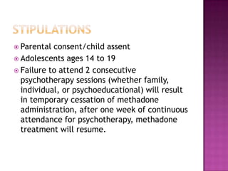  Parental consent/child assent
 Adolescents ages 14 to 19
 Failure to attend 2 consecutive
  psychotherapy sessions (whether family,
  individual, or psychoeducational) will result
  in temporary cessation of methadone
  administration, after one week of continuous
  attendance for psychotherapy, methadone
  treatment will resume.
 