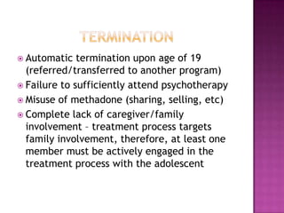  Automatic   termination upon age of 19
  (referred/transferred to another program)
 Failure to sufficiently attend psychotherapy
 Misuse of methadone (sharing, selling, etc)
 Complete lack of caregiver/family
  involvement – treatment process targets
  family involvement, therefore, at least one
  member must be actively engaged in the
  treatment process with the adolescent
 