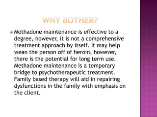  Methadone  maintenance is effective to a
 degree, however, it is not a comprehensive
 treatment approach by itself. It may help
 wean the person off of heroin, however,
 there is the potential for long term use.
 Methadone maintenance is a temporary
 bridge to psychotherapeutic treatment.
 Family based therapy will aid in repairing
 dysfunctions in the family with emphasis on
 the client.
 