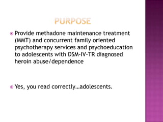  Providemethadone maintenance treatment
 (MMT) and concurrent family oriented
 psychotherapy services and psychoeducation
 to adolescents with DSM-IV-TR diagnosed
 heroin abuse/dependence



 Yes,   you read correctly…adolescents.
 